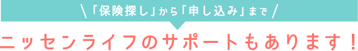 「保険探し」から「申し込み」まで_ニッセンライフのサポートもあります！