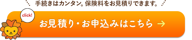 click! 手続きはカンタン。保険料をお見積りできます。 お見積り・お申込みはこちら