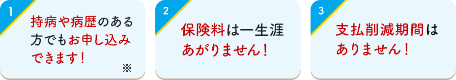1 持病や病歴のある方でもお申し込みできます！ 2 保険料は一生涯あがりません！ 3 支払削減期間はありません！