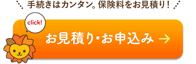 click! 手続きはカンタン。保険料をお見積りできます。 お見積り・お申込みはこちら