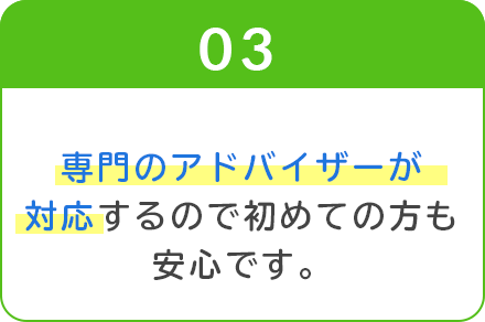 03_専門のアドバイザーが対応するので初めての方も安心です。