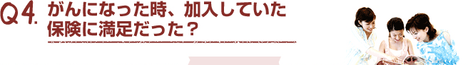 Q4.がんになった時、加入していた保険に満足だった？